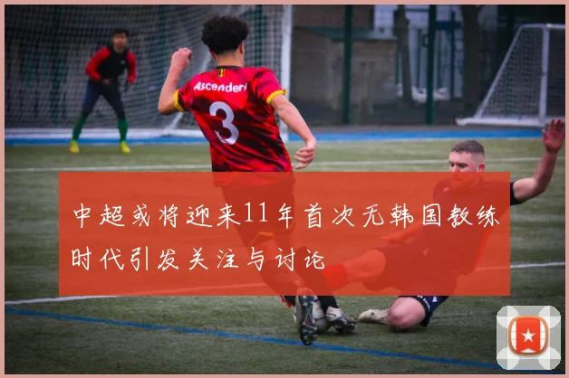 中超或将迎来11年首次无韩国教练时代引发关注与讨论