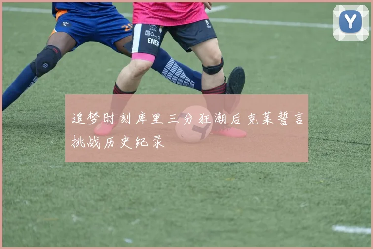 追梦时刻库里三分狂潮后克莱誓言挑战历史纪录