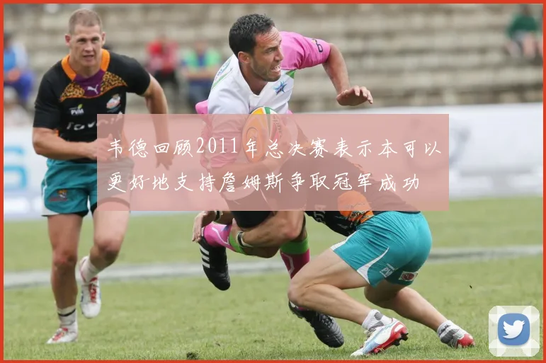韦德回顾2011年总决赛表示本可以更好地支持詹姆斯争取冠军成功