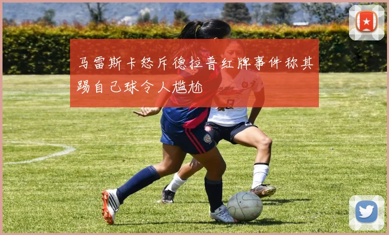 马雷斯卡怒斥德拉普红牌事件称其踢自己球令人尴尬