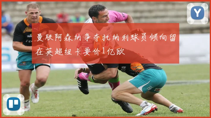 曼联阿森纳争夺托纳利球员倾向留在英超纽卡要价1亿欧