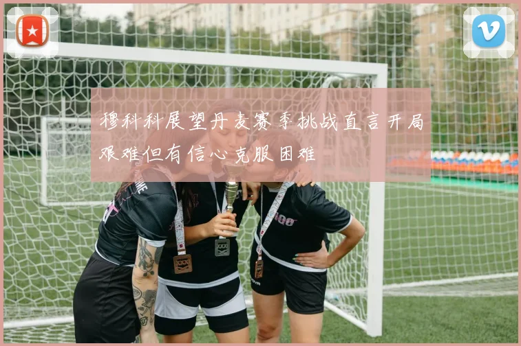 穆科科展望丹麦赛季挑战直言开局艰难但有信心克服困难