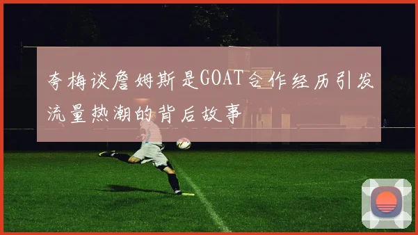 夸梅谈詹姆斯是GOAT合作经历引发流量热潮的背后故事