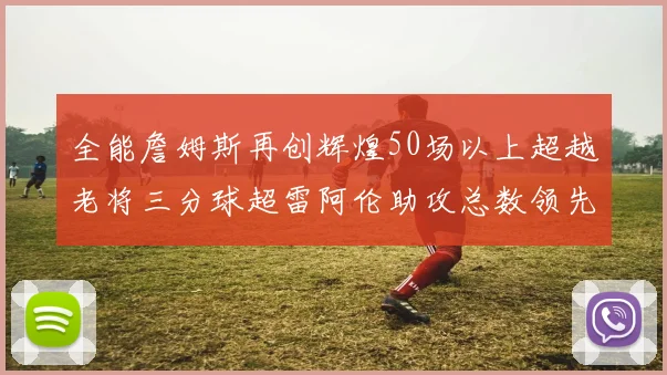 全能詹姆斯再创辉煌50场以上超越老将三分球超雷阿伦助攻总数领先隆多