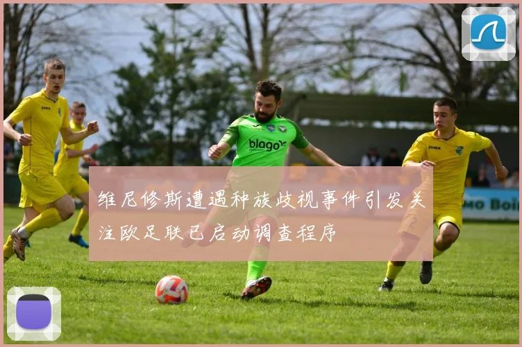维尼修斯遭遇种族歧视事件引发关注欧足联已启动调查程序
