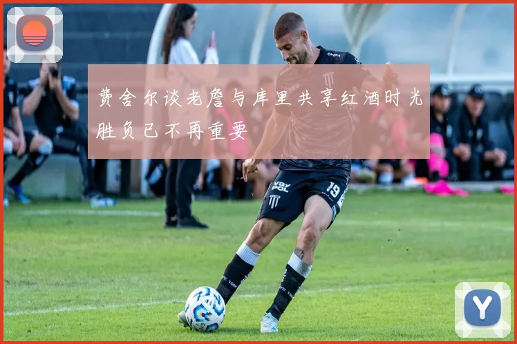费舍尔谈老詹与库里共享红酒时光胜负已不再重要